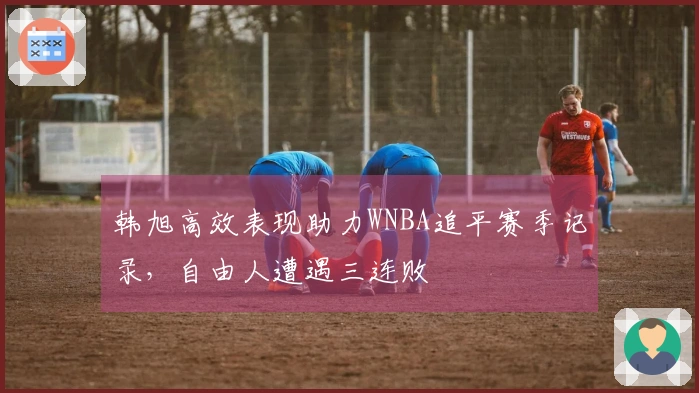 韩旭高效表现助力WNBA追平赛季记录，自由人遭遇三连败
