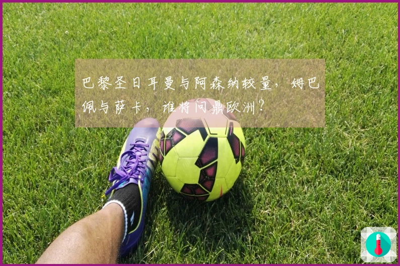 巴黎圣日耳曼与阿森纳较量，姆巴佩与萨卡，谁将问鼎欧洲？