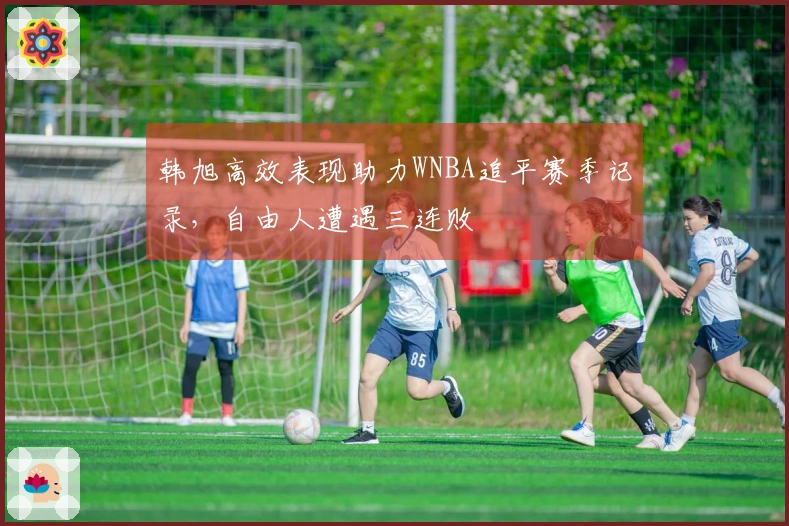 韩旭高效表现助力WNBA追平赛季记录，自由人遭遇三连败