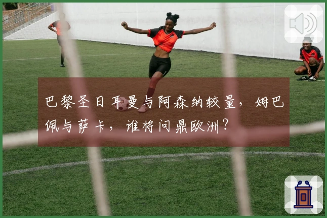 巴黎圣日耳曼与阿森纳较量，姆巴佩与萨卡，谁将问鼎欧洲？